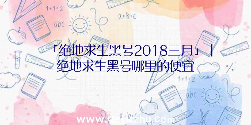 「绝地求生黑号2018三月」|绝地求生黑号哪里的便宜
